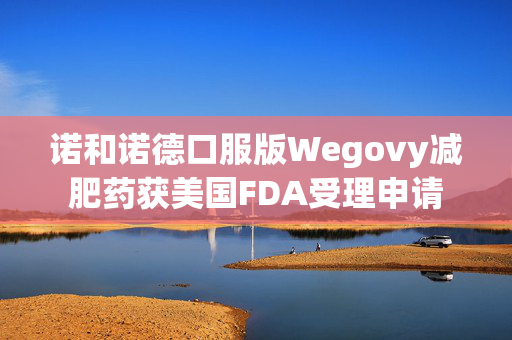 诺和诺德口服版Wegovy减肥药获美国FDA受理申请