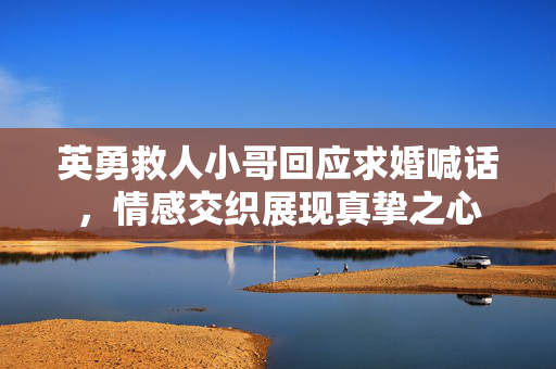 英勇救人小哥回应求婚喊话，情感交织展现真挚之心