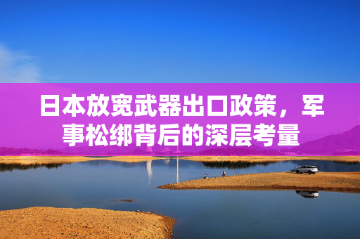 日本放宽武器出口政策，军事松绑背后的深层考量