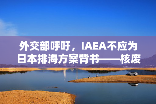 外交部呼吁，IAEA不应为日本排海方案背书——核废水处置的国际责任与道义考量