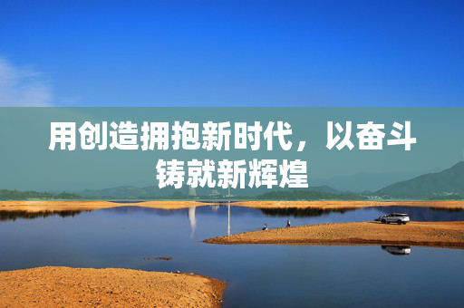 用创造拥抱新时代，以奋斗铸就新辉煌