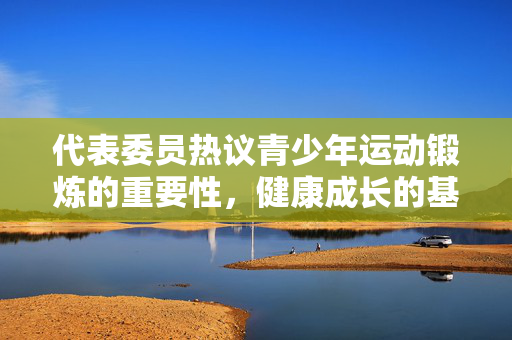代表委员热议青少年运动锻炼的重要性，健康成长的基石
