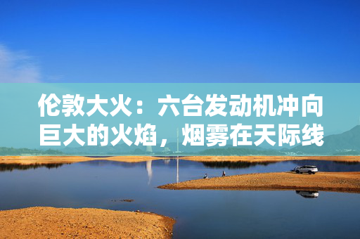 伦敦大火：六台发动机冲向巨大的火焰，烟雾在天际线上翻滚