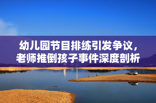 幼儿园节目排练引发争议，老师推倒孩子事件深度剖析及开除背后的真相