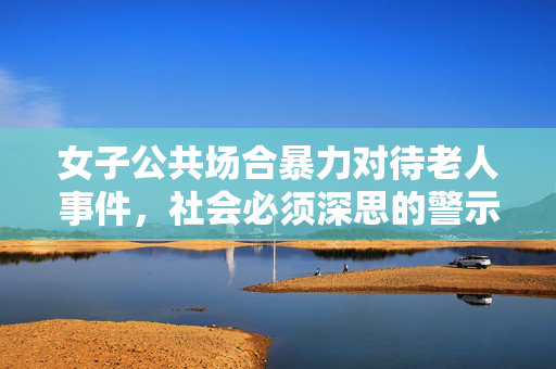 女子公共场合暴力对待老人事件，社会必须深思的警示