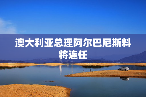 澳大利亚总理阿尔巴尼斯料将连任