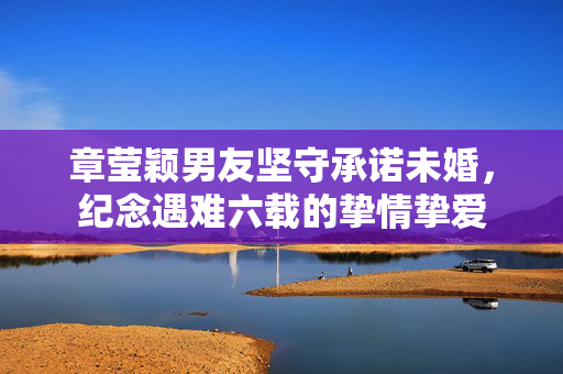 章莹颖男友坚守承诺未婚，纪念遇难六载的挚情挚爱