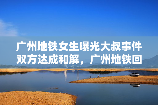 广州地铁女生曝光大叔事件双方达成和解，广州地铁回应并和解达成