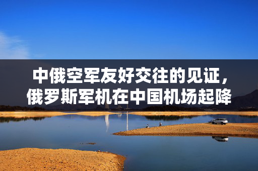 中俄空军友好交往的见证，俄罗斯军机在中国机场起降历史回顾