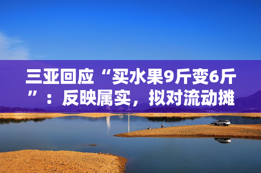 三亚回应“买水果9斤变6斤”：反映属实，拟对流动摊贩罚款5万元