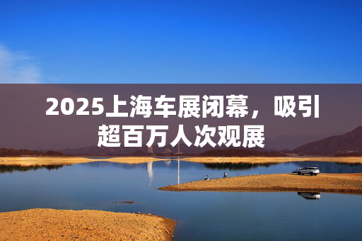 2025上海车展闭幕，吸引超百万人次观展