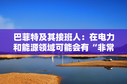 巴菲特及其接班人：在电力和能源领域可能会有“非常重要的投资机会”