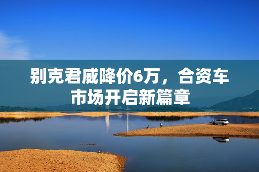 别克君威降价6万，合资车市场开启新篇章