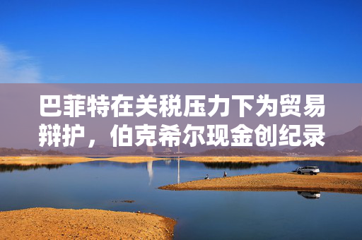 巴菲特在关税压力下为贸易辩护，伯克希尔现金创纪录