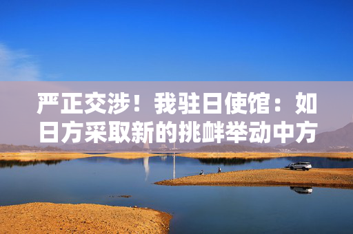 严正交涉！我驻日使馆：如日方采取新的挑衅举动中方必坚决反制
