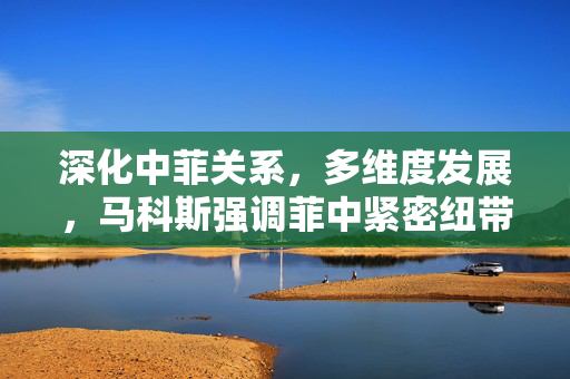 深化中菲关系，多维度发展，马科斯强调菲中紧密纽带