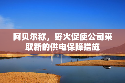 阿贝尔称，野火促使公司采取新的供电保障措施