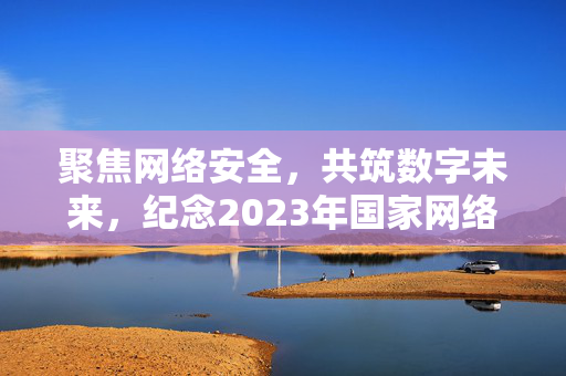 聚焦网络安全，共筑数字未来，纪念2023年国家网络安全宣传周开幕活动开启新征程