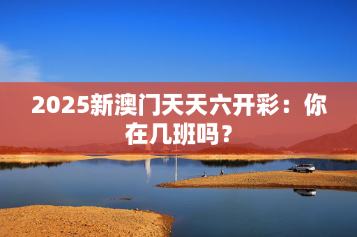 2025新澳门天天六开彩：你在几班吗？