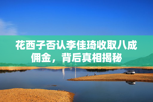 花西子否认李佳琦收取八成佣金，背后真相揭秘