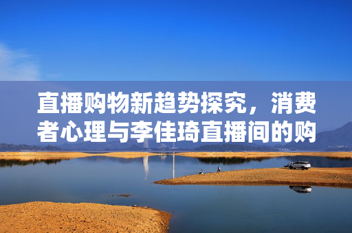 直播购物新趋势探究，消费者心理与李佳琦直播间的购物体验分享