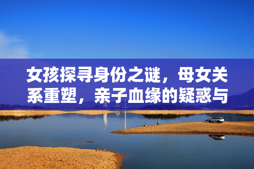 女孩探寻身份之谜，母女关系重塑，亲子血缘的疑惑与对话