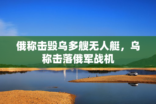 俄称击毁乌多艘无人艇，乌称击落俄军战机