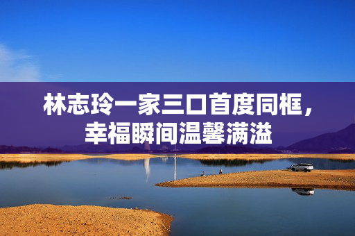 林志玲一家三口首度同框，幸福瞬间温馨满溢