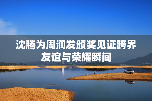 沈腾为周润发颁奖见证跨界友谊与荣耀瞬间