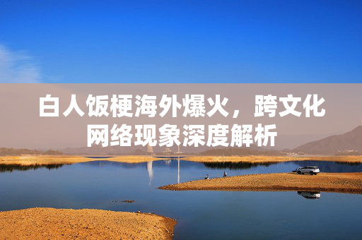 白人饭梗海外爆火，跨文化网络现象深度解析