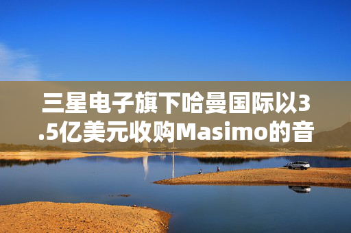 三星电子旗下哈曼国际以3.5亿美元收购Masimo的音频业务