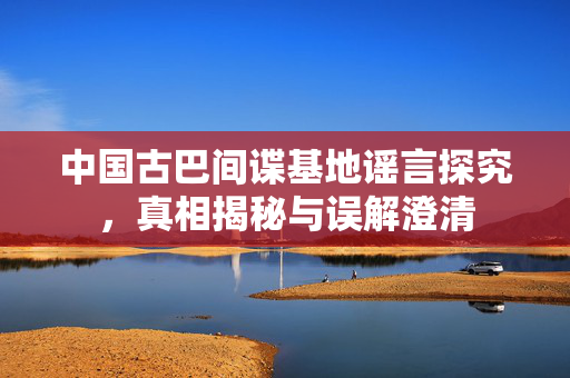中国古巴间谍基地谣言探究，真相揭秘与误解澄清
