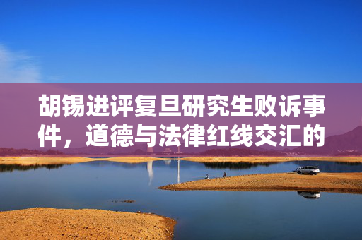 胡锡进评复旦研究生败诉事件，道德与法律红线交汇的反思