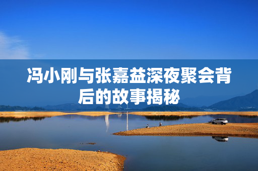 冯小刚与张嘉益深夜聚会背后的故事揭秘