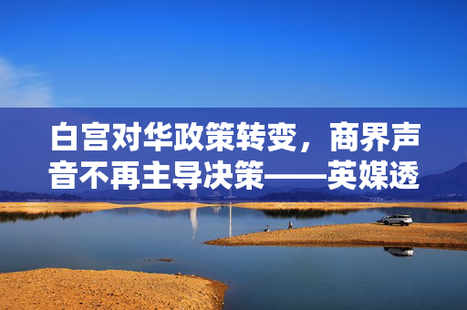 白宫对华政策转变，商界声音不再主导决策——英媒透露新动向