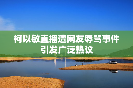 柯以敏直播遭网友辱骂事件引发广泛热议