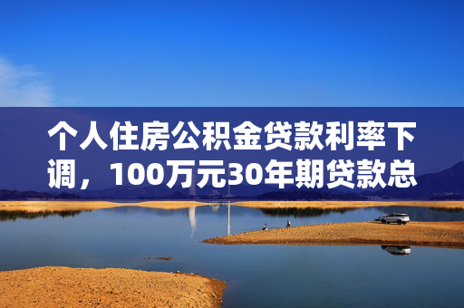 个人住房公积金贷款利率下调，100万元30年期贷款总利息将减少近5万元