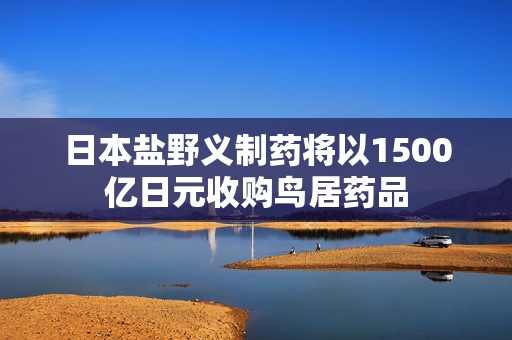 日本盐野义制药将以1500亿日元收购鸟居药品