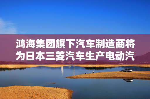 鸿海集团旗下汽车制造商将为日本三菱汽车生产电动汽车