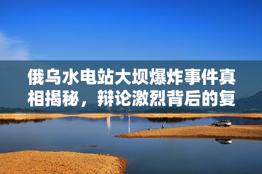 俄乌水电站大坝爆炸事件真相揭秘，辩论激烈背后的复杂局势分析