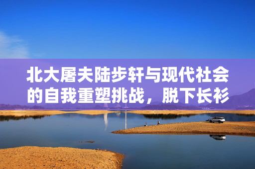 北大屠夫陆步轩与现代社会的自我重塑挑战，脱下长衫的孔乙己之路