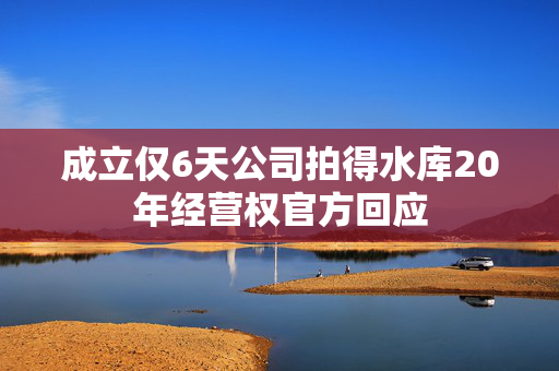 成立仅6天公司拍得水库20年经营权官方回应