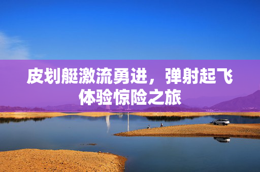 皮划艇激流勇进，弹射起飞体验惊险之旅
