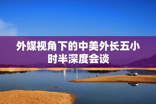 外媒视角下的中美外长五小时半深度会谈