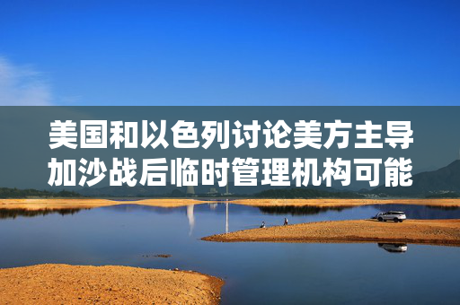 美国和以色列讨论美方主导加沙战后临时管理机构可能性