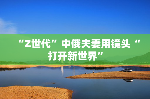 “Z世代”中俄夫妻用镜头“打开新世界”