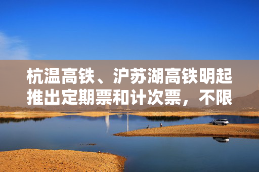 杭温高铁、沪苏湖高铁明起推出定期票和计次票，不限车次执行优惠折扣