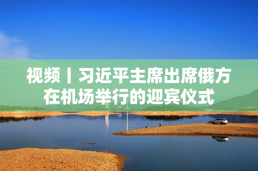 视频丨习近平主席出席俄方在机场举行的迎宾仪式