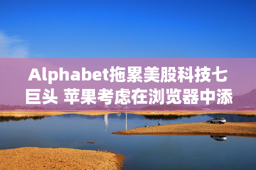 Alphabet拖累美股科技七巨头 苹果考虑在浏览器中添加AI搜索