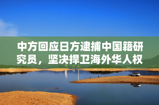 中方回应日方逮捕中国籍研究员，坚决捍卫海外华人权益，呼吁公正对待并释放被拘华人研究员